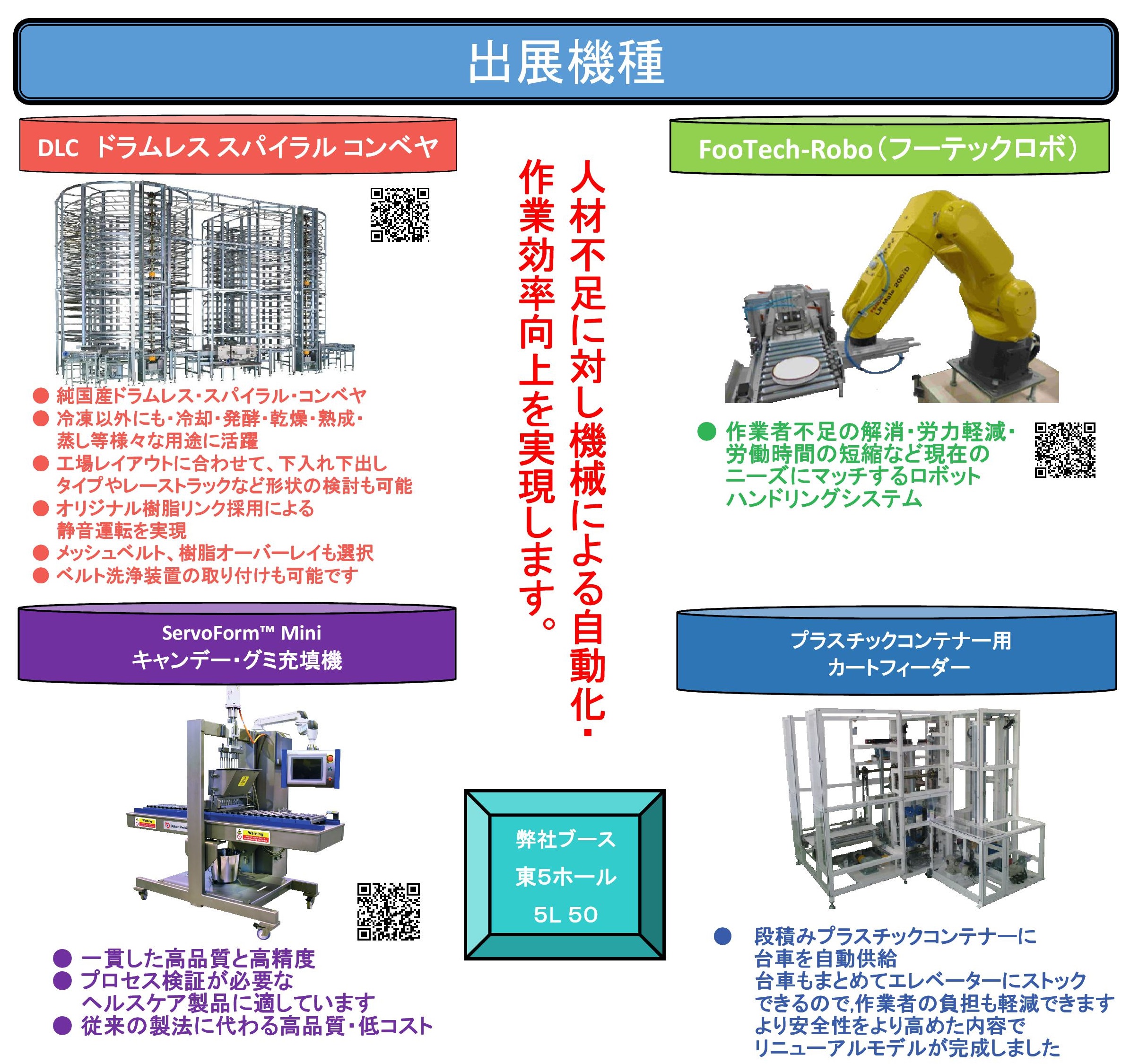 
人手不足に対し機械による自動化・作業効率向上を実現します。
弊社ブース
東5ホール
5L 50

出展機種
DLCドラムレス スパイラル コンベヤ 
●純国産ドラムレス・スパイラル・コンベヤ
● 冷凍以外にも・冷却・発酵・乾燥・熟成・
　　蒸し等様々な用途に活躍
● 工場レイアウトに合わせて、下入れ下出し
　　タイプやレーストラックなど形状の検討も可能
● オリジナル樹脂リンク採用による
　　静音運転を実現
● メッシュベルト、樹脂オーバーレイも選択
● ベルト洗浄装置の取り付けも可能です

FooTech-Robo（フーテックロボ）
● 作業者不足の解消・労力軽減・
　　労働時間の短縮など現在の
　　ニーズにマッチするロボット
　　ハンドリングシステム

ServoForm™ Mini
キャンデー・グミ充填機
● 一貫した高品質と高精度 
● プロセス検証が必要な
　　ヘルスケア製品に適しています
● 従来の製法に代わる高品質・低コスト

プラスチックコンテナー用カートフィーダー
● 　段積みプラスチックコンテナーに
　　  台車を自動供給　
　　　台車もまとめてエレベーターにストック
　　　できるので,作業者の負担も軽減できます
　　　より安全性をより高めた内容で
　　　リニューアルモデルが完成しました

