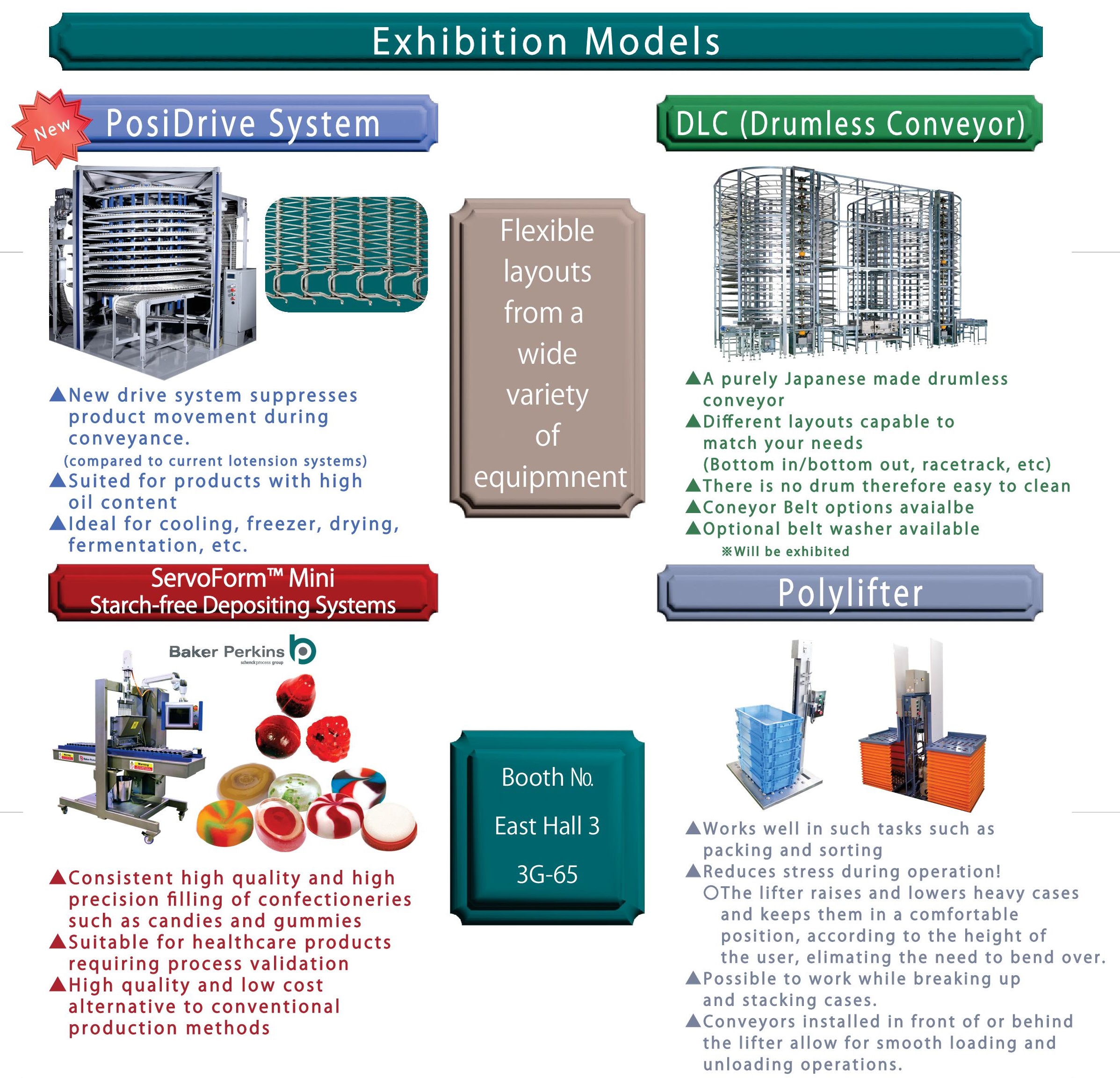 Exhibition Models
 PosiDrive System New drive system suppresses product movement during conveyance.(compared to current lotension systems)
 Suited for products with high oil content
 Ideal for cooling, freezer , drying,fermentation, etc.
DLC (Drumless Conveyor) A purely Japanese made drumless conveyor Different layouts capable to match your needs(Bottom in/bottom out, racetrack, etc)
There is no drum therefore easy to clean
Coneyor Belt options avaialbe
Optional belt washer available*Will be exhibited
Booth 邃胞ast Hall 3 3G-65