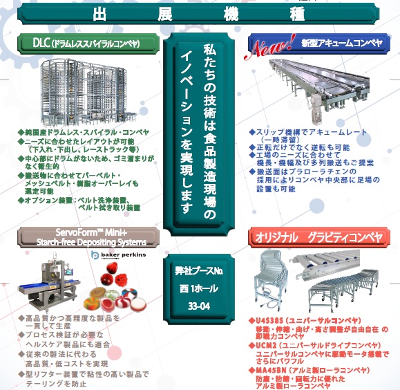 出展機器 私たちの技術は食品製造現場のイノベーションを実現します 弊社ブース 西1ホール 33-04 
DLC(ドラムレスコンベヤ）純国産ドラムレス・スパイラル・コンベヤ ニーズに合わせたレイアウトが可能
（下入れ・下出し、レーストラック等） 中心部にドラムがない為、ゴミ溜まりがなく衛生的 搬送物に合わせてバーベルト・メッシュベルト・樹脂オーバーレイも選択可能 オプション装置：ベルト洗浄装置 べると拭き取り装置
ServoForm™ Mini Starch-free Depositing Systems 高品質かつ高精度な製品を一貫して生産 プロセス検証が必要なヘルスケア製品にも適合
 従来の製法に代わる高品質・低コストを実現 型リフター装置で粘性の高い製品でもテーリングを防止 
新型アキュームコンベヤ スリップ機構でアキュームレート（一時保留） 正転だけでなく逆転も可能
工場のニーズに合わせて機長・機幅及び多列搬送もご提案 搬送面はプラローラチェンの採用によりコンベヤ中央部に足場の設置も可能
オリジナルグラビティコンベヤ U4S38S（ユニバーサルコンベヤ）移動・伸縮・曲げ・高さ調整が自由自在の即戦力コンベヤ 
UCM2（ユニバーサルドライブコンベヤ）ユニバーサルコンベヤに駆動モータ搭載でさらにパワフル 
MA45BN（アルミ製ローラコンベヤ）防臭・防錆・回転力に優れたアルミ製ローラコンベヤ