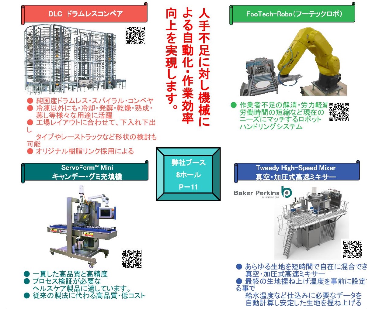 人手不足に対し機械による自動化・作業効率向上を実現します。

弊社ブース
8ホール
P－11

DLC　ドラムレスコンベア
● 純国産ドラムレス・スパイラル・コンベヤ
● 冷凍以外にも・冷却・発酵・乾燥・熟成・
　　蒸し等様々な用途に活躍
● 工場レイアウトに合わせて、下入れ下出し
　　タイプやレーストラックなど形状の検討も可能
● オリジナル樹脂リンク採用による
　　静音運転を実現
● メッシュベルト、樹脂オーバーレイも選択
● ベルト洗浄装置の取り付けも可能です

FooTech-Robo（フーテックロボ）
● 作業者不足の解消・労力軽減・
　　労働時間の短縮など現在の
　　ニーズにマッチするロボット
　　ハンドリングシステム

ServoForm™ Mini
キャンデー・グミ充填機
● 一貫した高品質と高精度 
● プロセス検証が必要な
　　ヘルスケア製品に適しています。
● 従来の製法に代わる高品質・低コスト

Tweedy High-Speed Mixer
真空・加圧式高速ミキサー
● あらゆる生地を短時間で自在に混合できる
　　真空・加圧式高速ミキサー
● 最終の生地捏ね上げ温度を事前に設定する事で
　　給水温度など仕込みに必要なデータを
　　自動計算し安定した生地を捏ね上げる
　　万能ミキサーです。