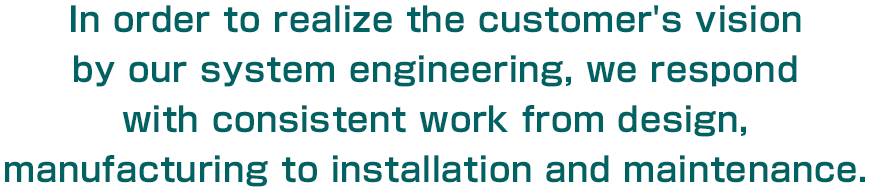 In order to realize the customer's vision by our system engineering, we respond with consistent work from design, manufacturing to installation and maintenance.